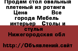 Продам стол овальный плетеный из ротанга › Цена ­ 48 650 - Все города Мебель, интерьер » Столы и стулья   . Нижегородская обл.